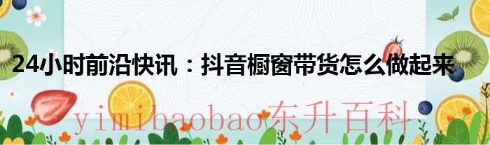 24小时前沿快讯：抖音橱窗带货怎么做起来