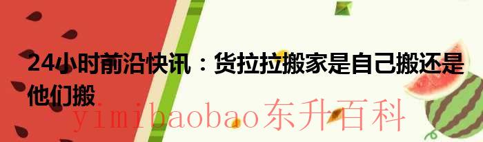 24小时前沿快讯：货拉拉搬家是自己搬还是他们搬