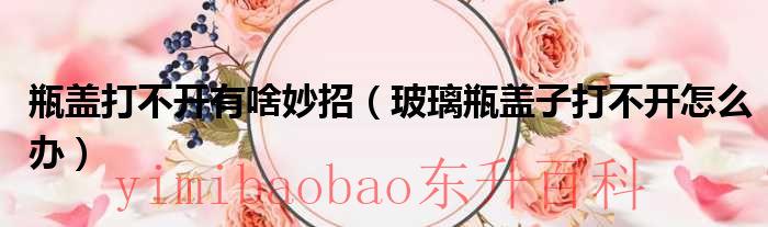 瓶盖打不开有啥妙招（玻璃瓶盖子打不开怎么办）