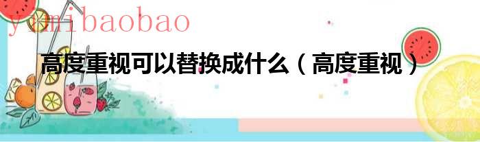 高度重视换成6个字的词语（高度重视换成6个字的近义词）