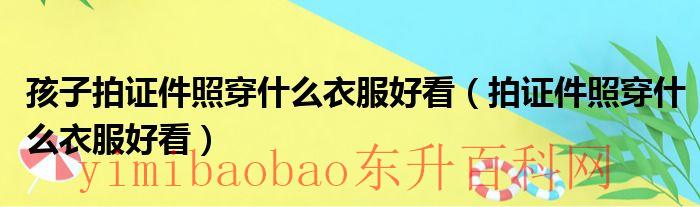 小孩拍证件照（孩子拍证件照穿什么衣服合适）
